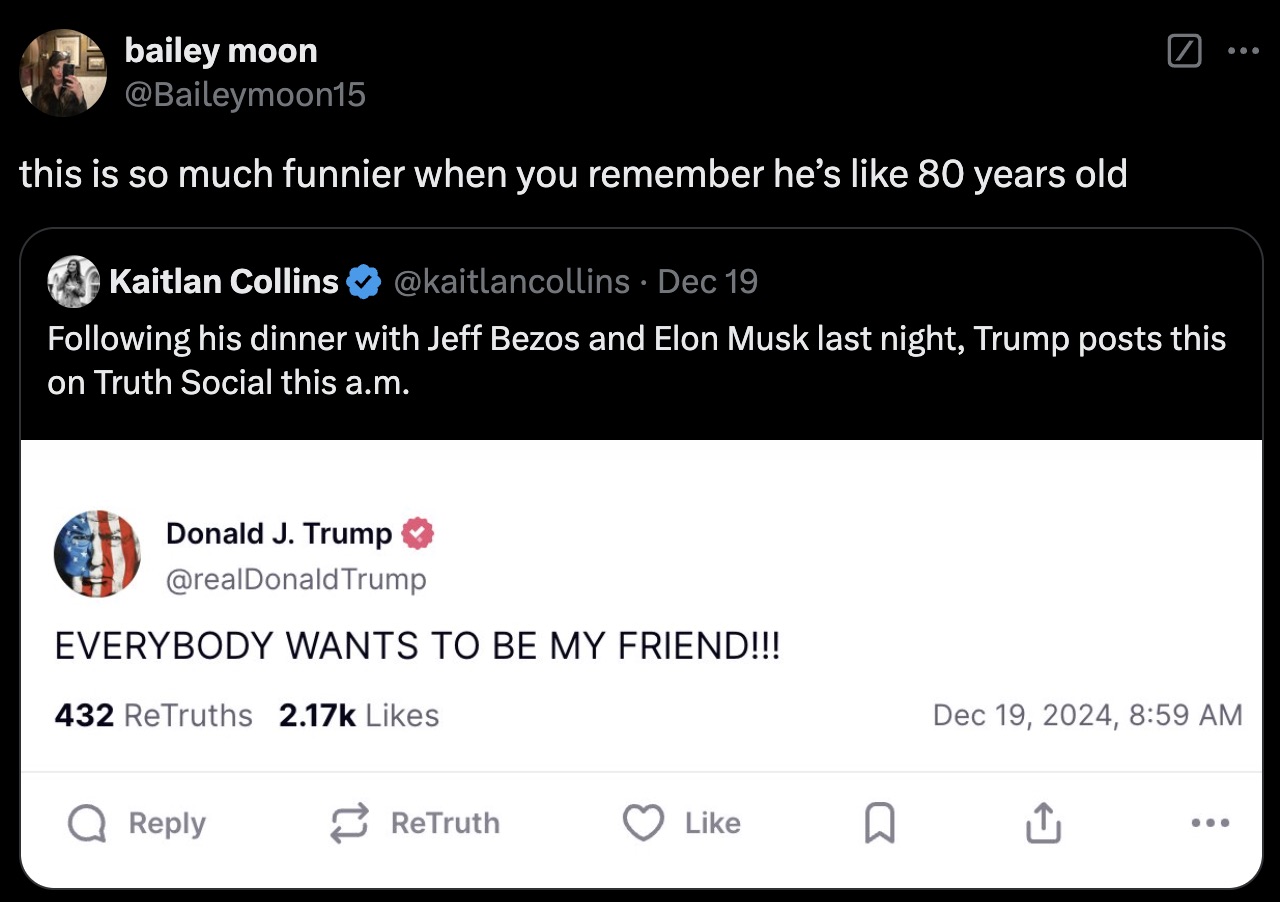 screenshot - bailey moon this is so much funnier when you remember he's 80 years old O Kaitlan Collins Dec 19 ing his dinner with Jeff Bezos and Elon Musk last night, Trump posts this on Truth Social this a.m. Donald J. Trump Everybody Wants To Be My Frie